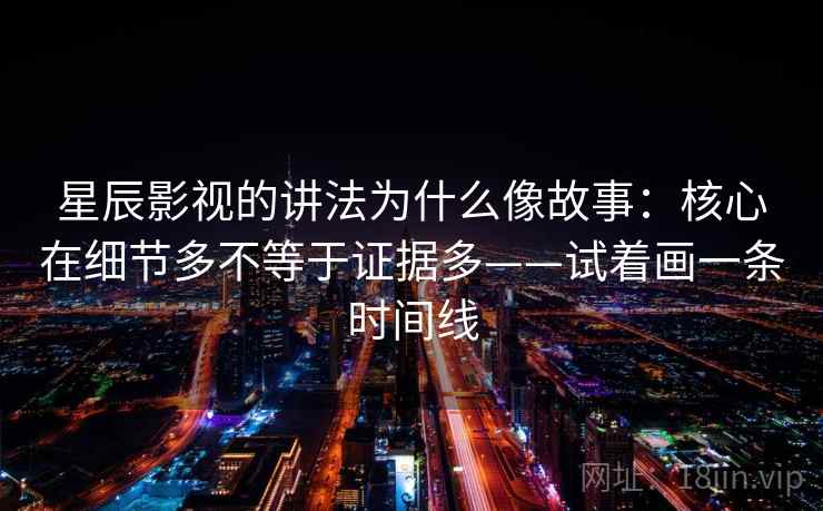 星辰影视的讲法为什么像故事：核心在细节多不等于证据多——试着画一条时间线