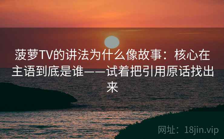 菠萝TV的讲法为什么像故事：核心在主语到底是谁——试着把引用原话找出来