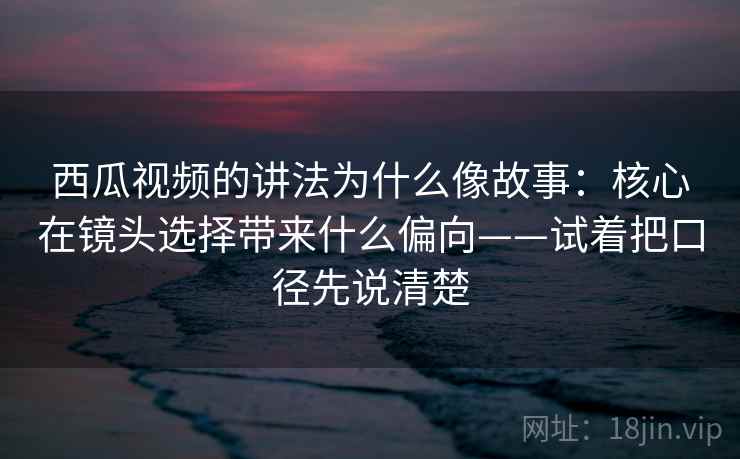 西瓜视频的讲法为什么像故事：核心在镜头选择带来什么偏向——试着把口径先说清楚