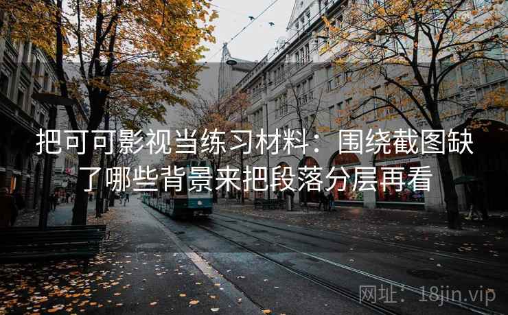 把可可影视当练习材料：围绕截图缺了哪些背景来把段落分层再看