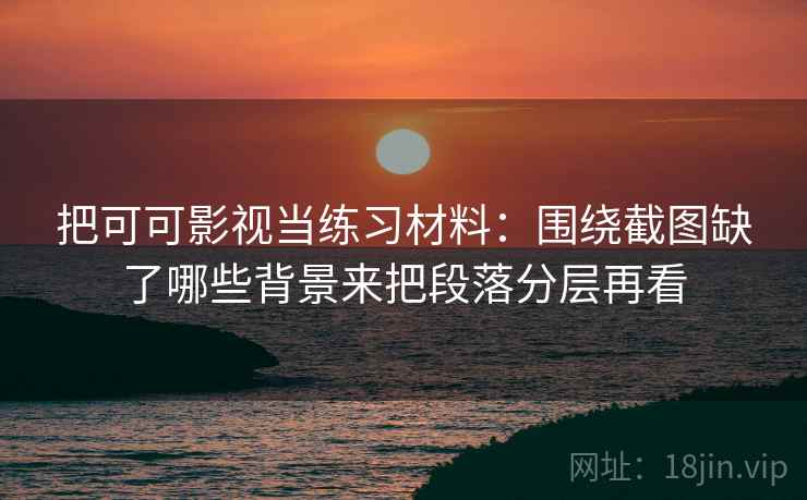 把可可影视当练习材料:围绕截图缺了哪些背景来把段落分层再看 把可可影视当练习材料:围绕截图缺了哪些背景来把段落分层再看