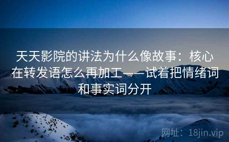 天天影院的讲法为什么像故事：核心在转发语怎么再加工——试着把情绪词和事实词分开